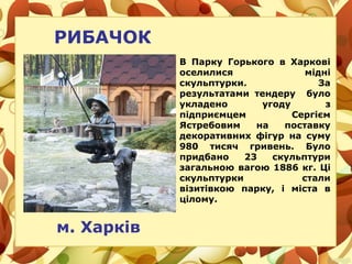 РИБАЧОК
м. Харків
В Парку Горького в Харкові
оселилися мідні
скульптурки. За
результатами тендеру було
укладено угоду з
підприємцем Сергієм
Ястребовим на поставку
декоративних фігур на суму
980 тисяч гривень. Було
придбано 23 скульптури
загальною вагою 1886 кг. Ці
скульптурки стали
візитівкою парку, і міста в
цілому.
 