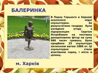 БАЛЕРИНКА
м. Харків
В Парку Горького в Харкові
оселилися мідні
скульптурки. За
результатами тендеру було
укладено угоду з
підприємцем Сергієм
Ястребовим на поставку
декоративних фігур на суму
980 тисяч гривень. Було
придбано 23 скульптури
загальною вагою 1886 кг. Ці
скульптурки стали
візитівкою парку, і міста в
цілому.
 