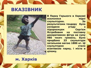 ВКАЗІВНИК
м. Харків
В Парку Горького в Харкові
оселилися мідні
скульптурки. За
результатами тендеру було
укладено угоду з
підприємцем Сергієм
Ястребовим на поставку
декоративних фігур на суму
980 тисяч гривень. Було
придбано 23 скульптури
загальною вагою 1886 кг. Ці
скульптурки стали
візитівкою парку, і міста в
цілому.
 