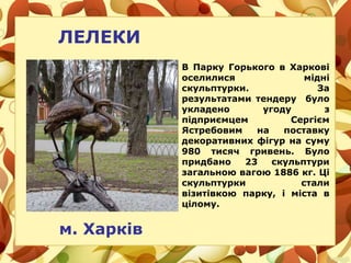ЛЕЛЕКИ
В Парку Горького в Харкові
оселилися мідні
скульптурки. За
результатами тендеру було
укладено угоду з
підприємцем Сергієм
Ястребовим на поставку
декоративних фігур на суму
980 тисяч гривень. Було
придбано 23 скульптури
загальною вагою 1886 кг. Ці
скульптурки стали
візитівкою парку, і міста в
цілому.
м. Харків
 