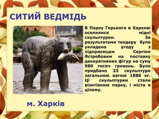 СИТИЙ ВЕДМІДЬ
В Парку Горького в Харкові
оселилися мідні
скульптурки. За
результатами тендеру було
укладено угоду з
підприємцем Сергієм
Ястребовим на поставку
декоративних фігур на суму
980 тисяч гривень. Було
придбано 23 скульптури
загальною вагою 1886 кг.
Ці скульптурки стали
візитівкою парку, і міста в
цілому.
м. Харків
 