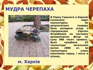 МУДРА ЧЕРЕПАХА
В Парку Горького в Харкові
оселилися мідні
скульптурки. За
результатами тендеру
було укладено угоду з
підприємцем Сергієм
Ястребовим на поставку
декоративних фігур на
суму 980 тисяч гривень.
Було придбано 23
скульптури загальною
вагою 1886 кг. Ці
скульптурки стали
візитівкою парку, і міста в
цілому.
м. Харків
 