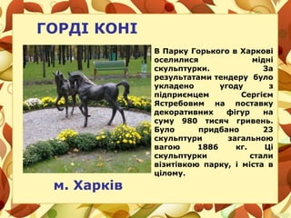 ГОРДІ КОНІ
В Парку Горького в Харкові
оселилися мідні
скульптурки. За
результатами тендеру було
укладено угоду з
підприємцем Сергієм
Ястребовим на поставку
декоративних фігур на
суму 980 тисяч гривень.
Було придбано 23
скульптури загальною
вагою 1886 кг. Ці
скульптурки стали
візитівкою парку, і міста в
цілому.
м. Харків
 