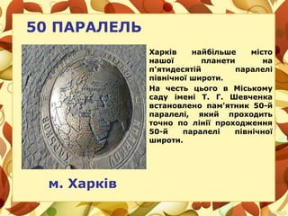 50 ПАРАЛЕЛЬ
м. Харків
Харків найбільше місто
нашої планети на
п'ятидесятій паралелі
північної широти.
На честь цього в Міському
саду імені Т. Г. Шевченка
встановлено пам'ятник 50-й
паралелі, який проходить
точно по лінії проходження
50-й паралелі північної
широти.
 