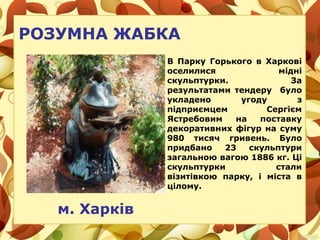 РОЗУМНА ЖАБКА
В Парку Горького в Харкові
оселилися мідні
скульптурки. За
результатами тендеру було
укладено угоду з
підприємцем Сергієм
Ястребовим на поставку
декоративних фігур на суму
980 тисяч гривень. Було
придбано 23 скульптури
загальною вагою 1886 кг. Ці
скульптурки стали
візитівкою парку, і міста в
цілому.
м. Харків
 