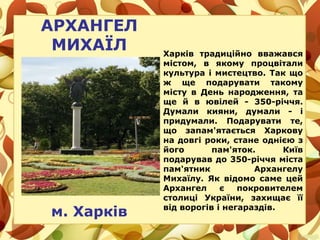 АРХАНГЕЛ
МИХАЇЛ
м. Харків
Харків традиційно вважався
містом, в якому процвітали
культура і мистецтво. Так що
ж ще подарувати такому
місту в День народження, та
ще й в ювілей - 350-річчя.
Думали кияни, думали - і
придумали. Подарувати те,
що запам'ятається Харкову
на довгі роки, стане однією з
його пам'яток. Київ
подарував до 350-річчя міста
пам'ятник Архангелу
Михаїлу. Як відомо саме цей
Архангел є покровителем
столиці України, захищає її
від ворогів і негараздів.
 