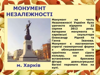 МОНУМЕНТ
НЕЗАЛЕЖНОСТІ
м. Харків
Монумент на честь
Незалежності України було
урочисто відкрито 22
серпня 2012 року.
Авторами монумента є
харківські скульптори
Олександр Рідний та
Ганна Іванова.
Монумент є постаментом
строгої геометричної форми
з облицюванням із
гранітних плит сірого
кольору, на якому
встановлена бронзова
фігура давньогрецької
богині перемоги Ніки на
кулі.
 