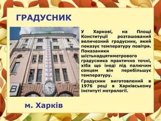 ГРАДУСНИК
м. Харків
У Харкові, на Площі
Конституції розташований
величезний градусник, який
показує температуру повітря.
Показаники
шістьнадцятиметрового
градусника практично точні,
хіба що іноді під палючим
сонцем він перебільшує
температуру.
Градусник виготовлений в
1976 році в Харківському
інституті метрології.
 