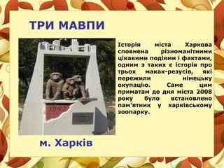 ТРИ МАВПИ
м. Харків
Історія міста Харкова
сповнена різноманітними
цікавими подіями і фактами,
одним з таких є історія про
трьох макак-резусів, які
пережили німецьку
окупацію. Саме цим
приматам до дня міста 2008
року було встановлено
пам'ятник у харківському
зоопарку.
 