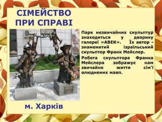 СІМЕЙСТВО
ПРИ СПРАВІ
м. Харків
Парк незвичайних скульптур
знаходиться у дворику
галереї «АВЕК». Їх автор -
знаменитий ізраїльський
скульптор Франк Мейслер.
Робота скульптора Франка
Мейслера зображує нам
звичайне життя сім'ї
олюднених мавп.
 