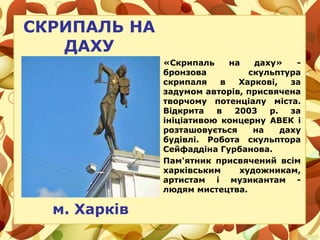 СКРИПАЛЬ НА
ДАХУ
м. Харків
«Скрипаль на даху» -
бронзова скульптура
скрипаля в Харкові, за
задумом авторів, присвячена
творчому потенціалу міста.
Відкрита в 2003 р. за
ініціативою концерну АВЕК і
розташовується на даху
будівлі. Робота скульптора
Сейфаддіна Гурбанова.
Пам'ятник присвячений всім
харківським художникам,
артистам і музикантам -
людям мистецтва.
 