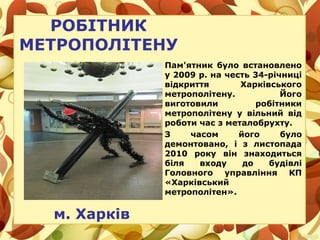 РОБІТНИК
МЕТРОПОЛІТЕНУ
м. Харків
Пам'ятник було встановлено
у 2009 р. на честь 34-річниці
відкриття Харківського
метрополітену. Його
виготовили робітники
метрополітену у вільний від
роботи час з металобрухту.
З часом його було
демонтовано, і з листопада
2010 року він знаходиться
біля входу до будівлі
Головного управління КП
«Харківський
метрополітен».
 