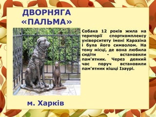 ДВОРНЯГА
«ПАЛЬМА»
м. Харків
Собака 12 років жила на
території спорткомплексу
університету імені Каразіна
і була його символом. На
тому місці, де вона любила
сидіти - встановили
пам'ятник. Через деякий
час поруч встановили
пам'ятник кішці Ізаурі.
 