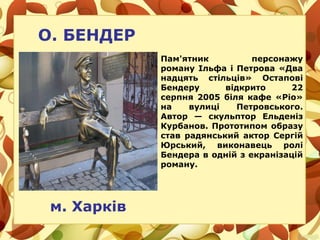 О. БЕНДЕР
м. Харків
Пам'ятник персонажу
роману Ільфа і Петрова «Два
надцять стільців» Остапові
Бендеру відкрито 22
серпня 2005 біля кафе «Ріо»
на вулиці Петровського.
Автор — скульптор Ельденіз
Курбанов. Прототипом образу
став радянський актор Сергій
Юрський, виконавець ролі
Бендера в одній з екранізацій
роману.
 