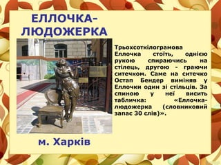 ЕЛЛОЧКА-
ЛЮДОЖЕРКА
м. Харків
Трьохсоткілограмова
Еллочка стоїть, однією
рукою спираючись на
стілець, другою - граючи
ситечком. Саме на ситечко
Остап Бендер виміняв у
Еллочки один зі стільців. За
спиною у неї висить
табличка: «Еллочка-
людожерка (словниковий
запас 30 слів)».
 