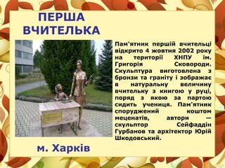 ПЕРША
ВЧИТЕЛЬКА
м. Харків
Пам'ятник першій вчительці
відкрито 4 жовтня 2002 року
на території ХНПУ ім.
Григорія Сковороди.
Скульптура виготовлена з
бронзи та граніту і зображає
в натуральну величину
вчительку з книгою у руці,
поряд з якою за партою
сидить учениця. Пам'ятник
споруджений коштом
меценатів, автори —
скульптор Сейфаддін
Гурбанов та архітектор Юрій
Шкодовський.
 