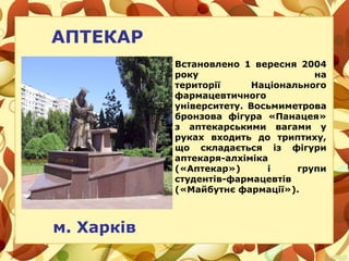 АПТЕКАР
м. Харків
Встановлено 1 вересня 2004
року на
території Національного
фармацевтичного
університету. Восьмиметрова
бронзова фігура «Панацея»
з аптекарськими вагами у
руках входить до триптиху,
що складається із фігури
аптекаря-алхіміка
(«Аптекар») і групи
студентів-фармацевтів
(«Майбутнє фармації»).
 