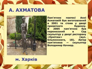 А. АХМАТОВА
м. Харків
Пам'ятник поетесі Анні
Ахматовій був виготовлений
в 2001 та стояв у дворі
приватного будинку.
В 2005 пам'ятник був
перенесений в Сад
скульптур у дворі ресторану
«Ермітаж» (вул.
Ольминского, 18). Автор
пам'ятника — скульптор
Володимир Кочмар.
 