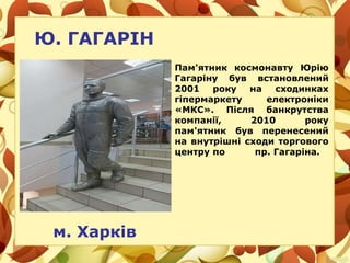 Ю. ГАГАРІН
м. Харків
Пам'ятник космонавту Юрію
Гагаріну був встановлений
2001 року на сходинках
гіпермаркету електроніки
«МКС». Після банкрутства
компанії, 2010 року
пам'ятник був перенесений
на внутрішні сходи торгового
центру по пр. Гагаріна.
 