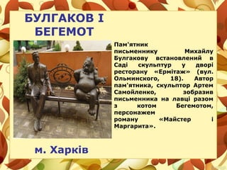 БУЛГАКОВ І
БЕГЕМОТ
м. Харків
Пам'ятник
письменнику Михайлу
Булгакову встановлений в
Саді скульптур у дворі
ресторану «Ермітаж» (вул.
Ольминского, 18). Автор
пам'ятника, скульптор Артем
Самойленко, зобразив
письменника на лавці разом
з котом Бегемотом,
персонажем
роману «Майстер і
Маргарита».
 