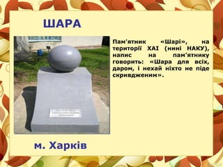ШАРА
м. Харків
Пам'ятник «Шарі», на
території ХАІ (нині НАКУ),
напис на пам'ятнику
говорить: «Шара для всіх,
даром, і нехай ніхто не піде
скривдженим».
 