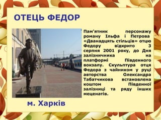 ОТЕЦЬ ФЕДОР
м. Харків
Пам'ятник персонажу
роману Ільфа і Петрова
«Дванадцять стільців» отцю
Федору відкрито 3
серпня 2001 року, до Дня
залізничника на
платформі Південного
вокзалу. Скульптура отця
Федора з чайником у руці
авторства Олександра
Табатчикова встановлена
коштом Південної
залізниці та ряду інших
меценатів.
 