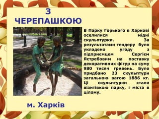 З
ЧЕРЕПАШКОЮ
м. Харків
В Парку Горького в Харкові
оселилися мідні
скульптурки. За
результатами тендеру було
укладено угоду з
підприємцем Сергієм
Ястребовим на поставку
декоративних фігур на суму
980 тисяч гривень. Було
придбано 23 скульптури
загальною вагою 1886 кг.
Ці скульптурки стали
візитівкою парку, і міста в
цілому.
 