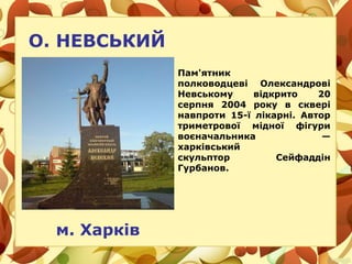 О. НЕВСЬКИЙ
м. Харків
Пам'ятник
полководцеві Олександрові
Невському відкрито 20
серпня 2004 року в сквері
навпроти 15-ї лікарні. Автор
триметрової мідної фігури
воєначальника —
харківський
скульптор Сейфаддін
Гурбанов.
 