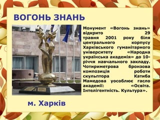 ВОГОНЬ ЗНАНЬ
м. Харків
Монумент «Вогонь знань»
відкрито 29
травня 2001 року біля
центрального корпусу
Харківського гуманітарного
університету «Народна
українська академія» до 10-
річчя навчального закладу.
Чотириметрова бронзова
композиція роботи
скульптора Катиба
Мамедова уособлює гасло
академії: «Освіта.
Інтелігентність. Культура».
 