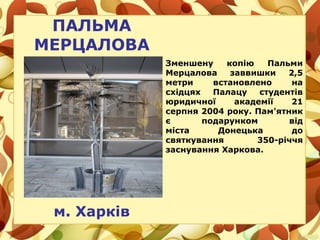 ПАЛЬМА
МЕРЦАЛОВА
м. Харків
Зменшену копію Пальми
Мерцалова заввишки 2,5
метри встановлено на
східцях Палацу студентів
юридичної академії 21
серпня 2004 року. Пам'ятник
є подарунком від
міста Донецька до
святкування 350-річчя
заснування Харкова.
 