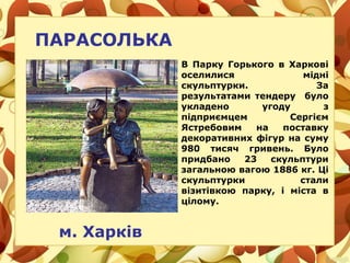 ПАРАСОЛЬКА
м. Харків
В Парку Горького в Харкові
оселилися мідні
скульптурки. За
результатами тендеру було
укладено угоду з
підприємцем Сергієм
Ястребовим на поставку
декоративних фігур на суму
980 тисяч гривень. Було
придбано 23 скульптури
загальною вагою 1886 кг. Ці
скульптурки стали
візитівкою парку, і міста в
цілому.
 