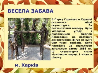 ВЕСЕЛА ЗАБАВА
м. Харків
В Парку Горького в Харкові
оселилися мідні
скульптурки. За
результатами тендеру було
укладено угоду з
підприємцем Сергієм
Ястребовим на поставку
декоративних фігур на суму
980 тисяч гривень. Було
придбано 23 скульптури
загальною вагою 1886 кг.
Ці скульптурки стали
візитівкою парку, і міста в
цілому.
 