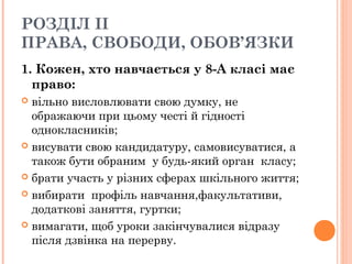 РОЗДІЛ ІІ
ПРАВА, СВОБОДИ, ОБОВ’ЯЗКИ
1. Кожен, хто навчається у 8-А класі має
право:
 вільно висловлювати свою думку, не
ображаючи при цьому честі й гідності
однокласників;
 висувати свою кандидатуру, самовисуватися, а
також бути обраним  у будь-який орган  класу;
 брати участь у різних сферах шкільного життя;
 вибирати  профіль навчання,факультативи,
додаткові заняття, гуртки; 
 вимагати, щоб уроки закінчувалися відразу
після дзвінка на перерву.
 