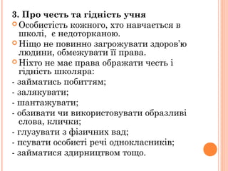 3. Про честь та гідність учня
 Особистість кожного, хто навчається в
школі,  є недоторканою.
 Ніщо не повинно загрожувати здоров’ю
людини, обмежувати її права.
 Ніхто не має права ображати честь і
гідність школяра:
- займатись побиттям;
- залякувати;
- шантажувати;
- обзивати чи використовувати образливі
слова, клички;
- глузувати з фізичних вад;
- псувати особисті речі однокласників;
- займатися здирництвом тощо.
 