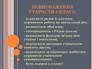 ПОВНОВАЖЕННЯ
СТАРОСТИ 8 КЛАСУ:
- планувати разом із класним
керівником роботу на навчальний рік;
- розподіляти обов’язки;
- співпрацювати з Радою школи;
- виконувати функцію зв’язку між
учнями і вчителями;
- відвідувати засідання учнівського
комітету школи;
- відповідати за підготовку майбутніх
керівників учнівського
самоврядування;
- бути лідером в усьому!
 