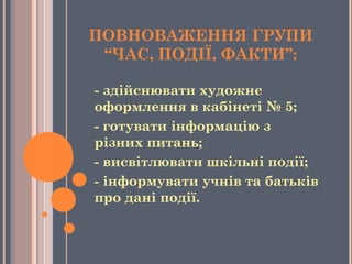 ПОВНОВАЖЕННЯ ГРУПИ
“ЧАС, ПОДІЇ, ФАКТИ”:
- здійснювати художнє
оформлення в кабінеті № 5;
- готувати інформацію з 
різних питань;
- висвітлювати шкільні події;
- інформувати учнів та батьків
про дані події.
 