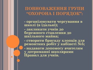 ПОВНОВАЖЕННЯ ГРУПИ
“ОХОРОНА І ПОРЯДОК”:
- організовувати чергування в
школі (в їдальні);
- закликати учнів до
бережного ставлення до
шкільного майна;
- створити бригаду хлопців для
ремонтних робіт у кабінеті №5;
- надавати допомогу вчителям
у дотриманні школярами 
Правил для учнів.
 