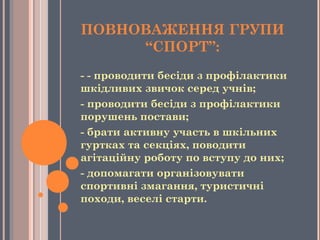 ПОВНОВАЖЕННЯ ГРУПИ
“СПОРТ”:
- - проводити бесіди з профілактики
шкідливих звичок серед учнів;
- проводити бесіди з профілактики
порушень постави;
- брати активну участь в шкільних
гуртках та секціях, поводити
агітаційну роботу по вступу до них;
- допомагати організовувати
спортивні змагання, туристичні
походи, веселі старти.
 