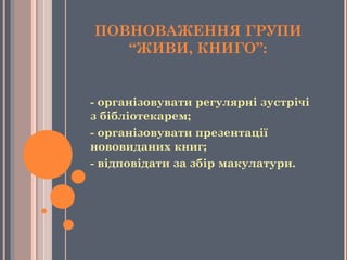ПОВНОВАЖЕННЯ ГРУПИ
“ЖИВИ, КНИГО”:
- організовувати регулярні зустрічі
з бібліотекарем;
- організовувати презентації
нововиданих книг;
- відповідати за збір макулатури.
 