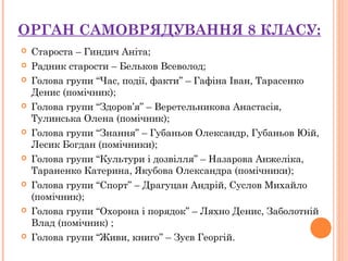 ОРГАН САМОВРЯДУВАННЯ 8 КЛАСУ:
 Староста – Гиндич Аніта;
 Радник старости – Бельков Всеволод;
 Голова групи “Час, події, факти” – Гафіна Іван, Тарасенко
Денис (помічник);
 Голова групи “Здоров’я” – Веретельникова Анастасія,
Тулинська Олена (помічник);
 Голова групи “Знання” – Губаньов Олександр, Губаньов Юій,
Лесик Богдан (помічники);
 Голова групи “Культури і дозвілля” – Назарова Анжеліка,
Тараненко Катерина, Якубова Олександра (помічники);
 Голова групи “Спорт” – Драгуцан Андрій, Суслов Михайло
(помічник);
 Голова групи “Охорона і порядок” – Ляхно Денис, Заболотній
Влад (помічник) ;
 Голова групи “Живи, книго” – Зуєв Георгій.
 