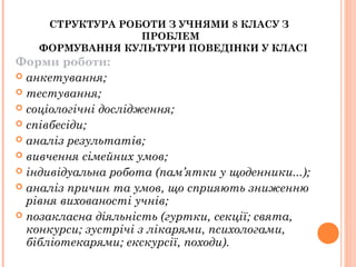 СТРУКТУРА РОБОТИ З УЧНЯМИ 8 КЛАСУ З 
ПРОБЛЕМ
  ФОРМУВАННЯ КУЛЬТУРИ ПОВЕДІНКИ У КЛАСІ
Форми роботи:
 анкетування;
 тестування;
 соціологічні дослідження;
 співбесіди;
 аналіз результатів;
 вивчення сімейних умов;
 індивідуальна робота (пам’ятки у щоденники...);
 аналіз причин та умов, що сприяють зниженню
рівня вихованості учнів;
 позакласна діяльність (гуртки, секції; свята,
конкурси; зустрічі з лікарями, психологами,
бібліотекарями; екскурсії, походи).
 