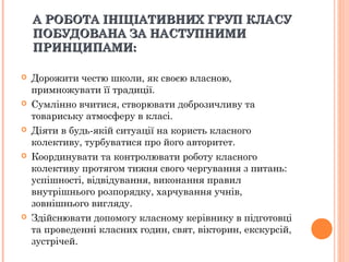 А РОБОТАА РОБОТА ІНІЦІАТИВНИХІНІЦІАТИВНИХ ГРУП КЛАСУГРУП КЛАСУ
ПОБУДОВАНА ЗА НАСТУПНИМИПОБУДОВАНА ЗА НАСТУПНИМИ
ПРИНЦИПАМИ:ПРИНЦИПАМИ:
 Дорожити честю школи, як своєю власною,
примножувати її традиції.
 Сумлінно вчитися, створювати доброзичливу та
товариську атмосферу в класі.
 Діяти в будь-якій ситуації на користь класного
колективу, турбуватися про його авторитет.
 Координувати та контролювати роботу класного
колективу протягом тижня свого чергування з питань:
успішності, відвідування, виконання правил
внутрішнього розпорядку, харчування учнів,
зовнішнього вигляду.
 Здійснювати допомогу класному керівнику в підготовці
та проведенні класних годин, свят, вікторин, екскурсій,
зустрічей.
 
