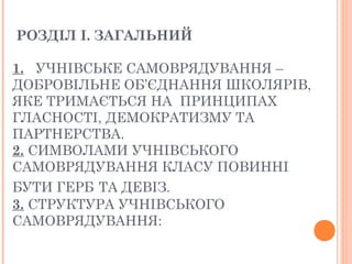 РОЗДІЛ І. ЗАГАЛЬНИЙ
1.   УЧНІВСЬКЕ САМОВРЯДУВАННЯ –
ДОБРОВІЛЬНЕ ОБ’ЄДНАННЯ ШКОЛЯРІВ,
ЯКЕ ТРИМАЄТЬСЯ НА  ПРИНЦИПАХ
ГЛАСНОСТІ, ДЕМОКРАТИЗМУ ТА
ПАРТНЕРСТВА.
2. СИМВОЛАМИ УЧНІВСЬКОГО
САМОВРЯДУВАННЯ КЛАСУ ПОВИННІ
БУТИ ГЕРБ ТА ДЕВІЗ.
3. СТРУКТУРА УЧНІВСЬКОГО
САМОВРЯДУВАННЯ:
 