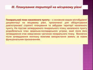 ІІІ. Планування території на місцевому рівні
Генеральний план населеного пункту – є основним видом містобудівної
документації на місцевому рівні, призначеної для обґрунтування
довгострокової стратегії планування та забудови території населеного
пункту. На підставі затвердженого генерального плану населеного пункту
розробляється план земельно-господарського устрою, який після його
затвердження стає невід’ємною частиною генерального плану. Виключно
після затвердження генплану можливе використання земель за новим
функціональним призначенням.
 
