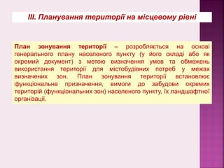 План зонування території – розробляється на основі
генерального плану населеного пункту (у його складі або як
окремий документ) з метою визначення умов та обмежень
використання території для містобудівних потреб у межах
визначених зон. План зонування території встановлює
функціональне призначення, вимоги до забудови окремих
територій (функціональних зон) населеного пункту, їх ландшафтної
організації.
ІІІ. Планування території на місцевому рівні
 