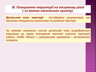 Детальний план території - містобудівна документація, що
визначає планувальну організацію та розвиток території.
За межами населених пунктів детальний план розробляється
відповідно до схеми планування території (частини території)
району та/або області з урахуванням державних і регіональних
інтересів.
ІІІ. Планування території на місцевому рівні
( за межею населеного пункту).
 