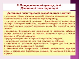 ІІІ.Планування на місцевому рівні.
Детальний план території
– уточнення у більш крупному масштабі положень генерального плану
населеного пункту, схеми планування території району;
– уточнення планувальної структури і функціонального призначення
території, просторової композиції, параметрів забудови та ландшафтної
організації частини території населеного пункту або території за його
межами;
– визначення функціонального призначення та параметрів забудови
окремої земельної ділянки за межами населеного пункту з метою
розміщення об’єкта будівництва;
– формування принципів планувальної організації забудови;
– встановлення червоних ліній та ліній регулювання забудови;
– виявлення та уточнення територіальних ресурсів для всіх видів
функціонального використання території;
– визначення всіх планувальних обмежень використання території
згідно з державними будiвельними нормами та санітарно-гігієнічними
нормами;
Детальний план території розробляється з метою:
 