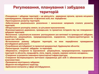-Планування і забудова територій – це діяльність державних органів, органів місцевого
самоврядування, юридичних та фізичних осіб, яка передбачає:
-Прогнозування розвитку територій;
-Забезпечення раціонального розселення і визначення напрямків сталого розвитку
територій;
-Обгрунтування розподілу земель за цільовим призначенням;
-Взаємоузгодження державних, громадських та приватних інтересів під час планування і
забудови територій;
-Визначення і раціональне взаємне розташування зон житлової та громадської забудови,
виробничих, рекреаційних, природоохоронних, оздоровчих, історико-архітектурних та
інших зон і об»єктів;
-Встановлення режиму забудови територій, на яких передбачено провадження
містобудівної діяльності;
-Розроблення містобудівної та проектної документації, будівництво об»єктів;
-Реконструкція існуючої забудови та територій;
-Збереження, створення та відновлення рекреаційних, природоохоронних, оздоровчих
територій та об»єктів, ландшафтів, лісів, парків, скверів, окремих зелених насаджень;
-Створення та розвиток інженерно-транспортної інфраструктури;
-Створення безперешкодного життєвого середовища для осіб із обмеженими фізичними
можливостями;
-Проведення моніторингу забудови;
-Ведення містобудівного кадастру;
-Здійснення контролю у сфері містобудування.
Регулювання, планування і забудова
територій
 