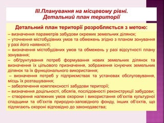 – визначення параметрів забудови окремих земельних ділянок;
– уточнення містобудівних умов та обмежень згідно з планом зонування
у разі його наявності;
– визначення містобудівних умов та обмежень у разі відсутності плану
зонування;
– обґрунтування потреб формування нових земельних ділянок та
визначення їх цільового призначення, зображення існуючих земельних
ділянок та їх функціонального використання;
– визначення потреб у підприємствах та установах обслуговування,
місць їх розташування;
– забезпечення комплексності забудови території;
– визначення доцільності, обсягів, послідовності реконструкції забудови;
– створення належних умов охорони і використання об’єктів культурної
спадщини та об’єктів природно-заповідного фонду, інших об’єктів, що
підлягають охороні відповідно до законодавства;
ІІІ.Планування на місцевому рівні.
Детальний план території
Детальний план території розробляється з метою:
 