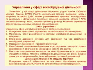 Управління у сфері містобудівної діяльності
Управління у цій сфері здійснюється Верховною радою України, Кабінетом
міністрів України, ВРАРК, РМАРК, центральним органом виконавчої влади (
Мінрегіон), інспекцією ДАБК, іншими уповноваженими органами містобудування
та архітектури ( Департамент Мінрегіону, головний архітектор області ( АРК),
головний архітектор міста, головний архітектор району), місцевими державними
адміністраціями, органами місцевого самоврядування.
Зміст управління :
Управління у сфері містобудівної діяльності здійснюється шляхом:
1. Планування територій на державному, регіональному та місцевому рівнях;
2. Моніторингу стану розроблення та реалізації містобудівної документації на
всіх рівнях;
3. Визначення державних інтересів для врахування під час розроблення
містобудівної документації;
4. Проведення ліцензування і професійної атестації;
5. Розроблення і затвердження будівельних норм, державних стандартів і правил,
запровадження одночасної дії міжнародних кодів та стандартів;
6. Контролю за дотриманням законодавства, вимог будівельних норм, державних
стандартів і правил, положень містобудівної документації всіх рівнів, вихідних
даних для проектування об”єктів містобудування, проектної документації.
Організація планування та забудови територій
Планування території здійснюється на всіх рівнях відповідними органами
виконавчої влади,ВРАРК, РМАРК та органами місцевого самоврядування.
 